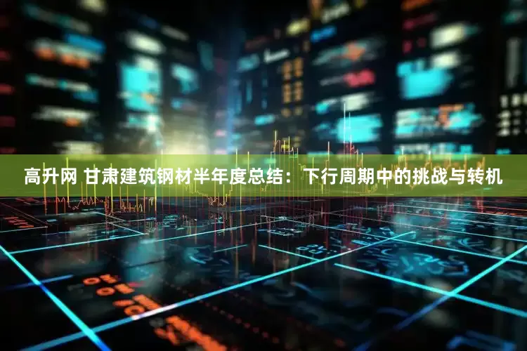 高升网 甘肃建筑钢材半年度总结：下行周期中的挑战与转机