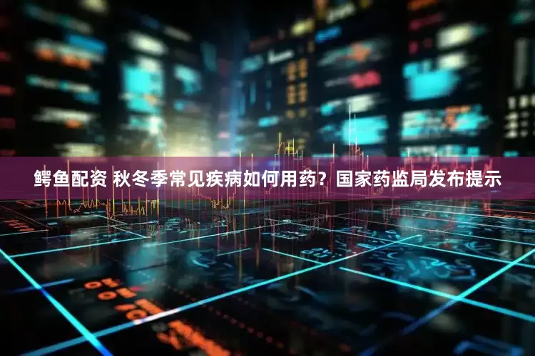 鳄鱼配资 秋冬季常见疾病如何用药？国家药监局发布提示