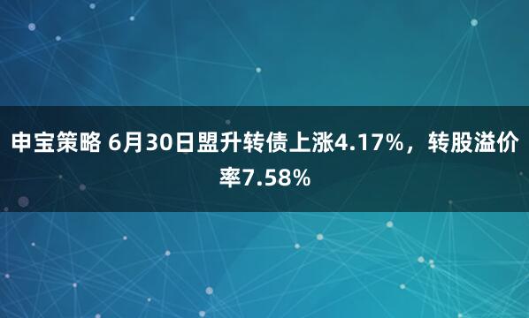 申宝策略 6月30日盟升转债上涨4.17%，转股溢价率7.58%