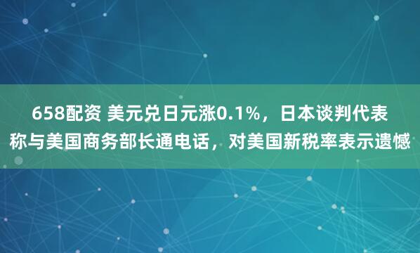 658配资 美元兑日元涨0.1%，日本谈判代表称与美国商务部长通电话，对美国新税率表示遗憾