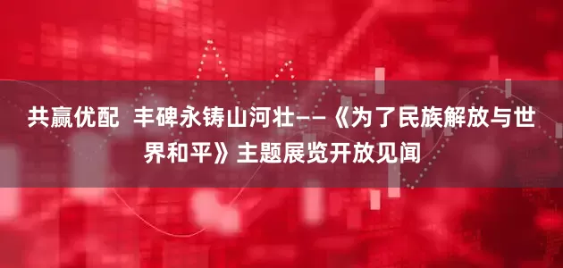共赢优配  丰碑永铸山河壮——《为了民族解放与世界和平》主题展览开放见闻