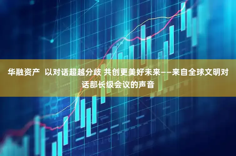 华融资产  以对话超越分歧 共创更美好未来——来自全球文明对话部长级会议的声音