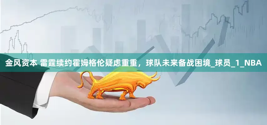 金风资本 雷霆续约霍姆格伦疑虑重重，球队未来备战困境_球员_1_NBA