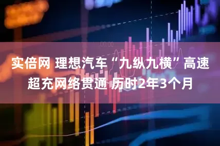 实倍网 理想汽车“九纵九横”高速超充网络贯通 历时2年3个月