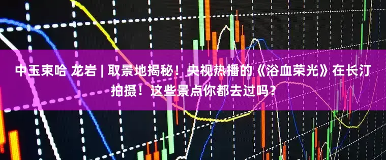 中玉束哈 龙岩 | 取景地揭秘！央视热播的《浴血荣光》在长汀拍摄！这些景点你都去过吗？