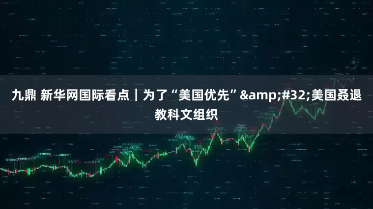 九鼎 新华网国际看点｜为了“美国优先”&#32;美国叒退教科文组织