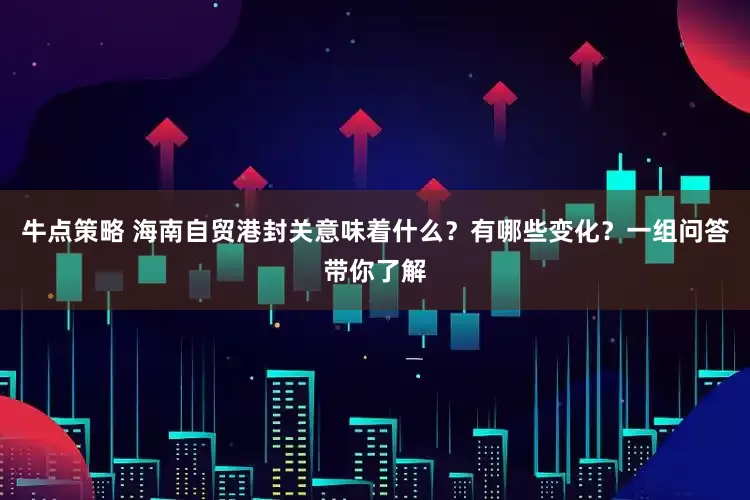 牛点策略 海南自贸港封关意味着什么？有哪些变化？一组问答带你了解