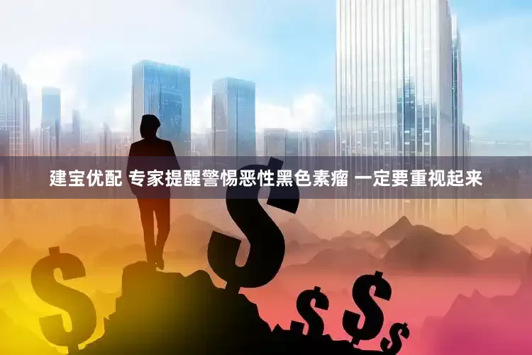 建宝优配 专家提醒警惕恶性黑色素瘤 一定要重视起来
