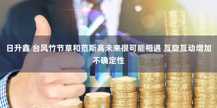 日升鑫 台风竹节草和范斯高未来很可能相遇 互旋互动增加不确定性