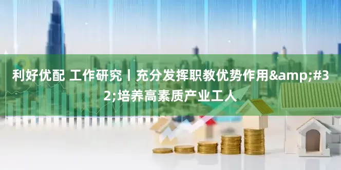 利好优配 工作研究丨充分发挥职教优势作用&#32;培养高素质产业工人