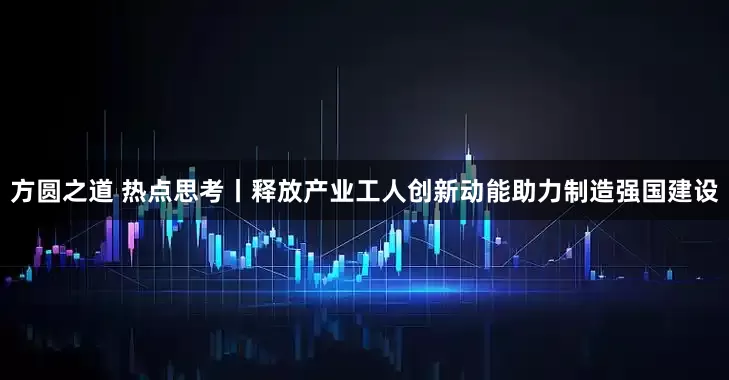 方圆之道 热点思考丨释放产业工人创新动能助力制造强国建设