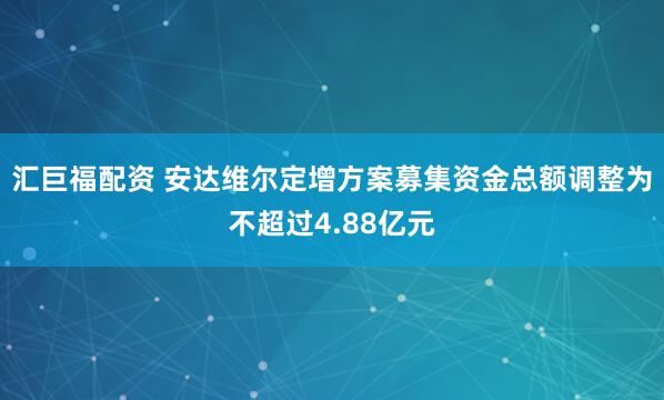 汇巨福配资 安达维尔定增方案募集资金总额调整为不超过4.88亿元