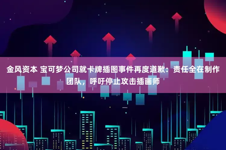 金风资本 宝可梦公司就卡牌插图事件再度道歉：责任全在制作团队，呼吁停止攻击插画师
