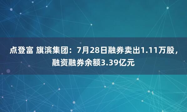 点登富 旗滨集团：7月28日融券卖出1.11万股，融资融券余额3.39亿元
