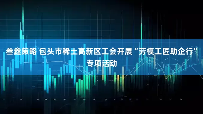 叁鑫策略 包头市稀土高新区工会开展“劳模工匠助企行”专项活动