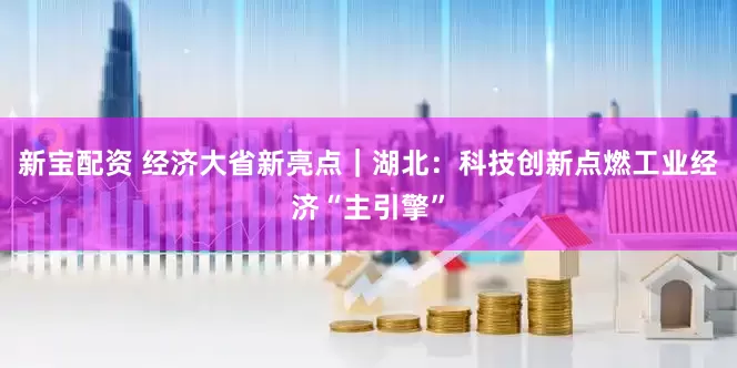 新宝配资 经济大省新亮点｜湖北：科技创新点燃工业经济“主引擎”