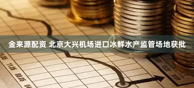 金来源配资 北京大兴机场进口冰鲜水产监管场地获批