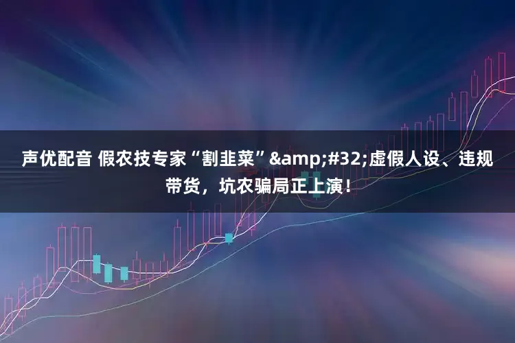 声优配音 假农技专家“割韭菜”&#32;虚假人设、违规带货，坑农骗局正上演！