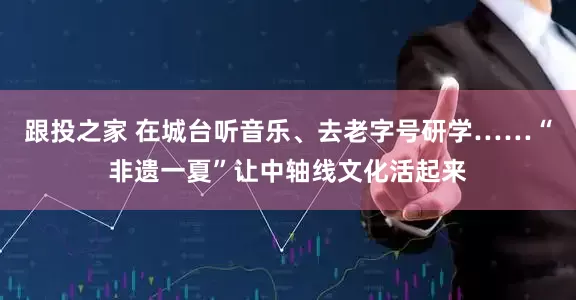 跟投之家 在城台听音乐、去老字号研学……“非遗一夏”让中轴线文化活起来