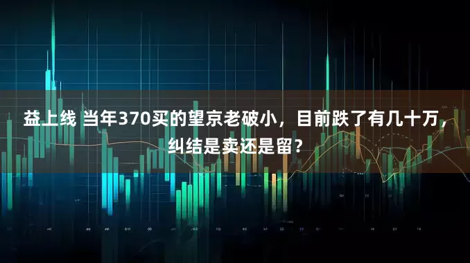 益上线 当年370买的望京老破小，目前跌了有几十万，纠结是卖还是留？