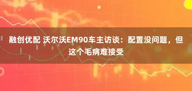 融创优配 沃尔沃EM90车主访谈：配置没问题，但这个毛病难接受