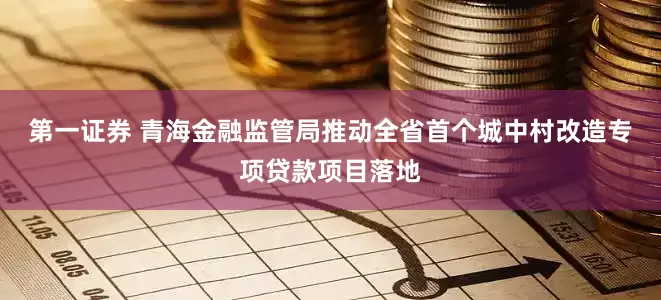 第一证券 青海金融监管局推动全省首个城中村改造专项贷款项目落地