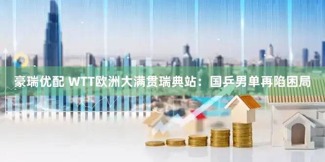 豪瑞优配 WTT欧洲大满贯瑞典站：国乒男单再陷困局