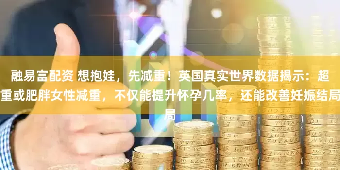 融易富配资 想抱娃，先减重！英国真实世界数据揭示：超重或肥胖女性减重，不仅能提升怀孕几率，还能改善妊娠结局