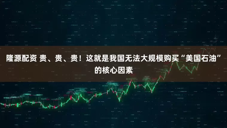 隆源配资 贵、贵、贵！这就是我国无法大规模购买“美国石油”的核心因素