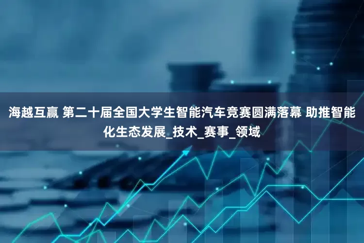 海越互赢 第二十届全国大学生智能汽车竞赛圆满落幕 助推智能化生态发展_技术_赛事_领域