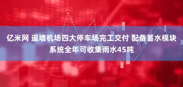 亿米网 遥墙机场四大停车场完工交付 配备蓄水模块系统全年可收集雨水45吨