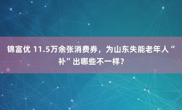 锦富优 11.5万余张消费券，为山东失能老年人“补”出哪些不一样？