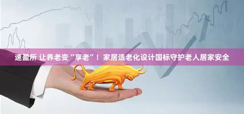 速盈所 让养老变“享老”！家居适老化设计国标守护老人居家安全