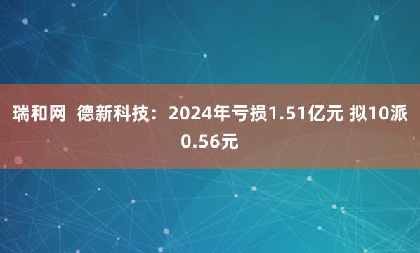 瑞和网  德新科技：2024年亏损1.51亿元 拟10派0.56元