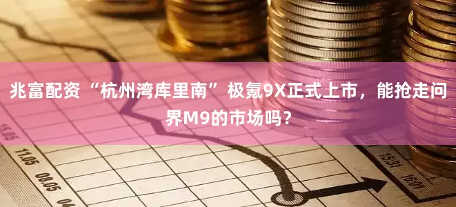 兆富配资 “杭州湾库里南” 极氪9X正式上市，能抢走问界M9的市场吗？