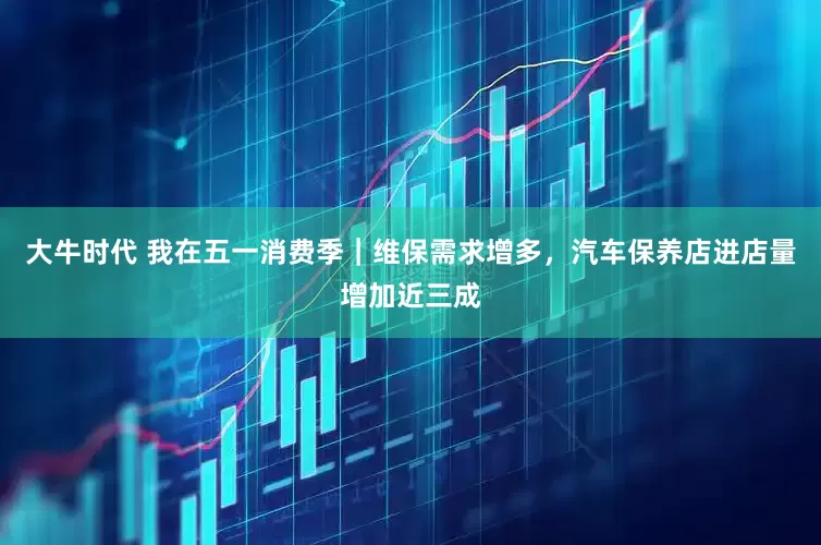 大牛时代 我在五一消费季｜维保需求增多，汽车保养店进店量增加近三成