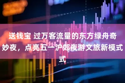 送钱宝 过万客流量的东方绿舟奇妙夜，点亮五一沪郊夜游文旅新模式