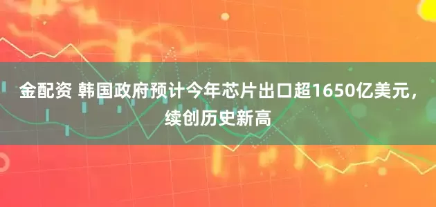 金配资 韩国政府预计今年芯片出口超1650亿美元，续创历史新高
