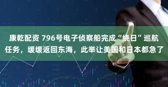 康乾配资 796号电子侦察船完成“绕日”巡航任务，缓缓返回东海，此举让美国和日本都急了
