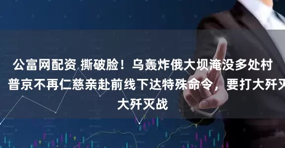 公富网配资 撕破脸！乌轰炸俄大坝淹没多处村庄，普京不再仁慈亲赴前线下达特殊命令，要打大歼灭战