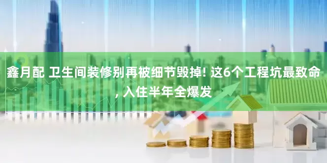 鑫月配 卫生间装修别再被细节毁掉! 这6个工程坑最致命, 入住半年全爆发