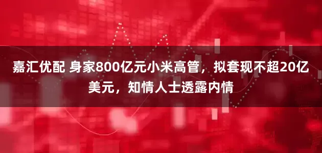 嘉汇优配 身家800亿元小米高管，拟套现不超20亿美元，知情人士透露内情