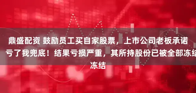 鼎盛配资 鼓励员工买自家股票，上市公司老板承诺：亏了我兜底！结果亏损严重，其所持股份已被全部冻结