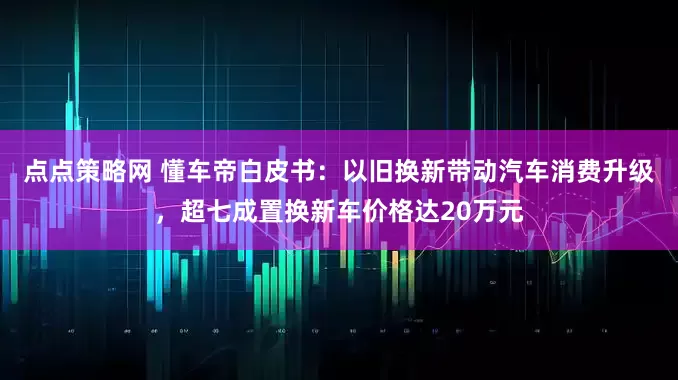 点点策略网 懂车帝白皮书：以旧换新带动汽车消费升级，超七成置换新车价格达20万元