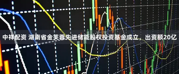 中祥配资 湖南省金芙蓉先进储能股权投资基金成立，出资额20亿