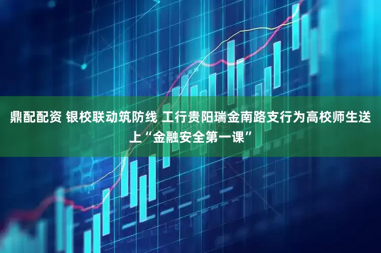 鼎配配资 银校联动筑防线 工行贵阳瑞金南路支行为高校师生送上“金融安全第一课”