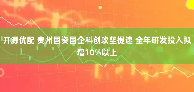 开源优配 贵州国资国企科创攻坚提速 全年研发投入拟增10%以上